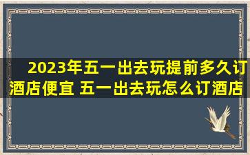 2023年五一出去玩提前多久订酒店便宜 五一出去玩怎么订酒店便宜